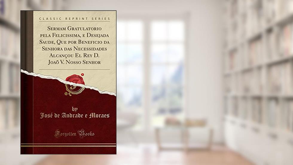 Sermam Gratulatorio pela Felicissima, e Desejada Saude, Que por Beneficio da Senhora das Necessidades Alcançou El Rey D. Joaõ V. Nosso Senhor (Classic Reprint), do autor José de Andrade e Moraes