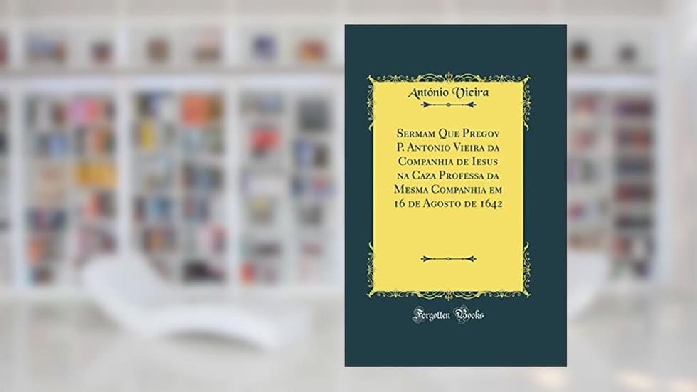 Sermam Que Pregov P. Antonio Vieira da Companhia de Iesus na Caza Professa da Mesma Companhia em 16 de Agosto de 1642 (Classic Reprint), do autor António Vieira