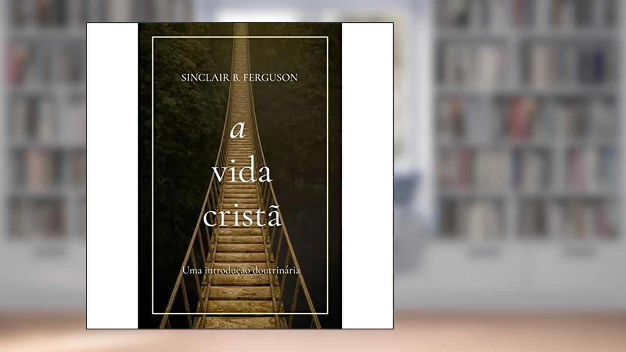 A Vida Cristã: Uma Introdução Doutrinária, do autor William Edgar