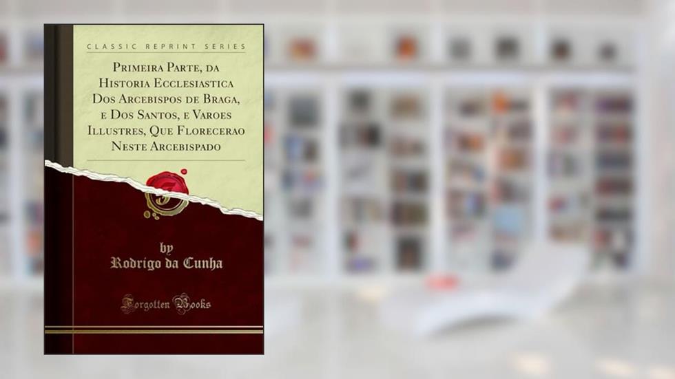 Primeira Parte, da Historia Ecclesiastica Dos Arcebispos de Braga, e Dos Santos, e Varoes Illustres, Que Florecerao Neste Arcebispado (Classic Reprint), do autor Rodrigo da Cunha