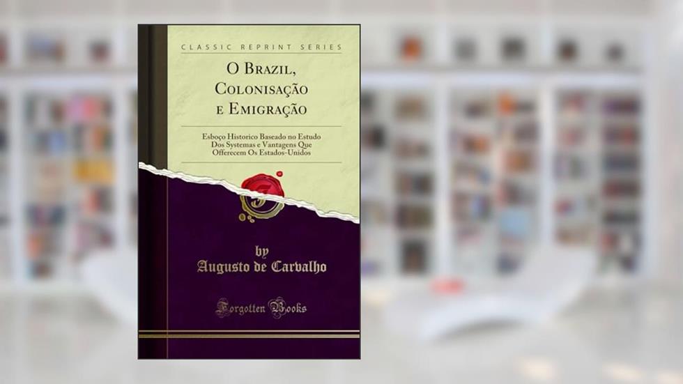 O Brazil, Colonisação e Emigração: Esboço Historico Baseado no Estudo Dos Systemas e Vantagens Que Offerecem Os Estados-Unidos (Classic Reprint), do autor Augusto de Carvalho