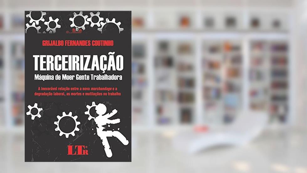 Terceirização: Máquina De Moer Gente Trabalhadora - A Inexorável Relação Entre A Nova Marchandage E A Degradação Laboral, As Mortes E Mutilações No Trabalho, do autor Grijalbo Fernandes Coutinho