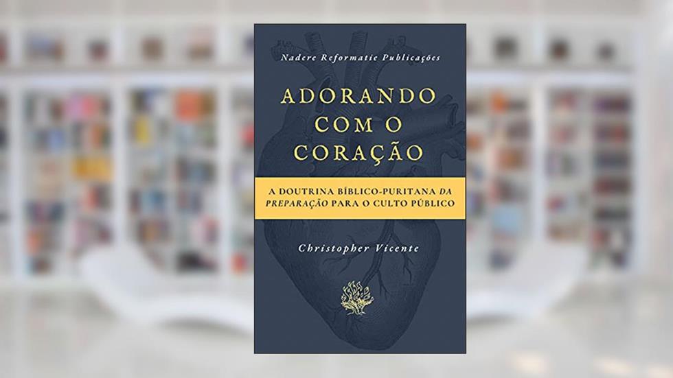 Adorando com o coração: A Doutrina Bíblico-Puritana da preparação para o Culto Público, do autor Christopher Vicente
