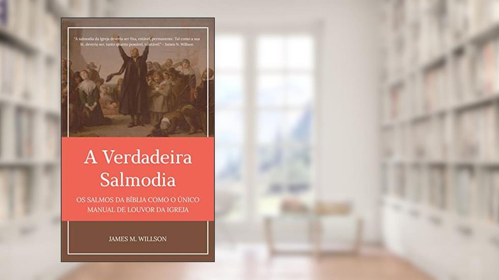 A Verdadeira Salmodia: Os Salmos da Bíblia como O Único Manual de Louvor da Igreja, do autor James M. Willson