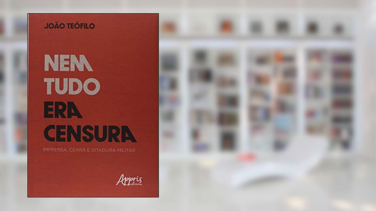 Nem tudo era censura: imprensa, Ceará e ditadura militar, do autor João Batista Teófilo Silva