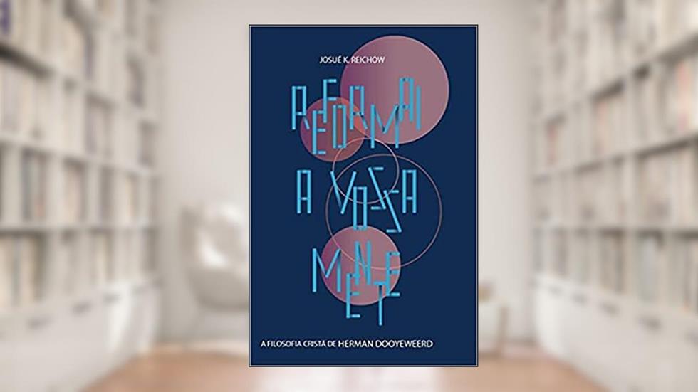 Reformai a vossa mente: a filosofia cristã de Herman Dooyeweerd, do autor Josué K. Reichow