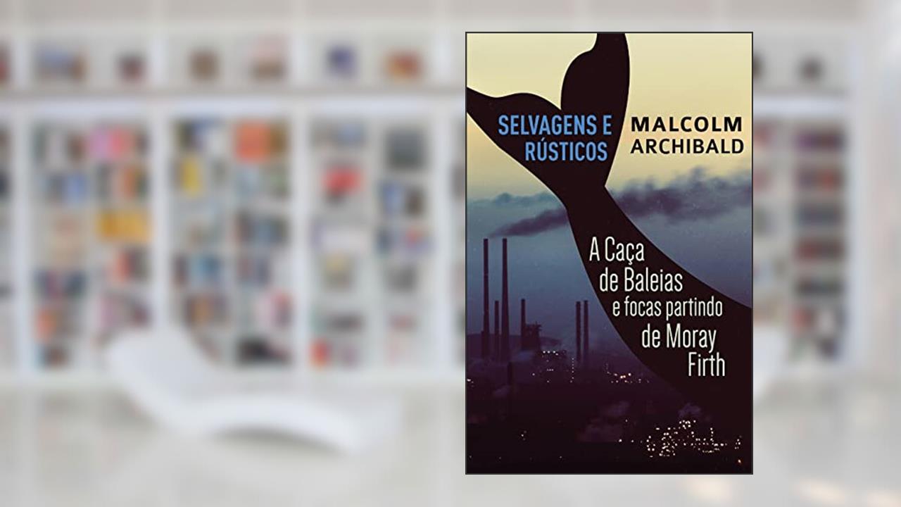 Selvagens e Rústicos - A caça de baleias e focas partindo de Moray Firth, do autor Malcolm Archibald