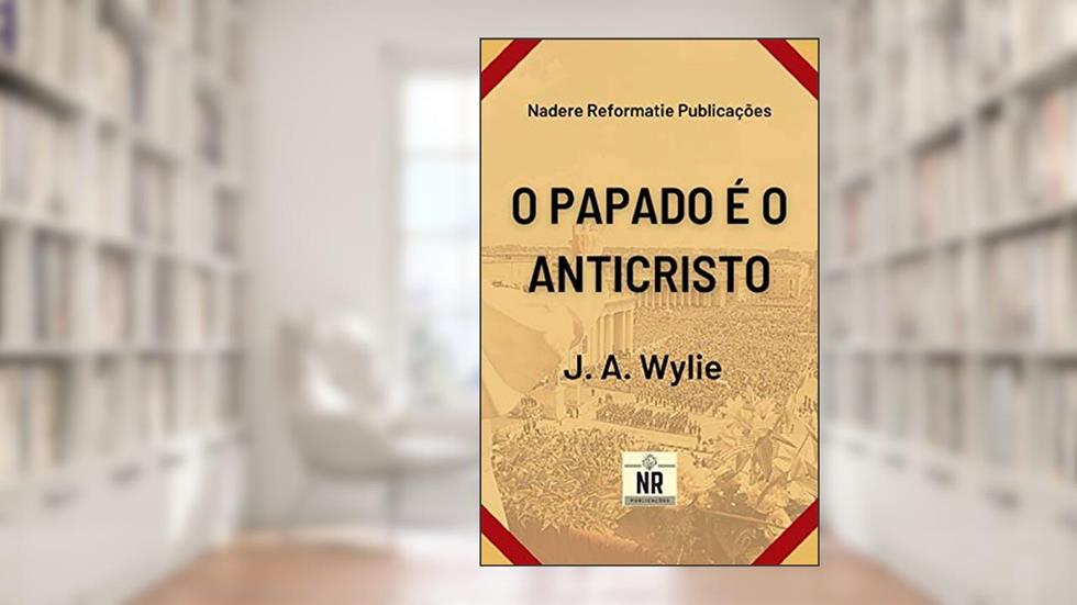 O Papado é o Anticristo: Uma demonstração, do autor J. A. Wylie