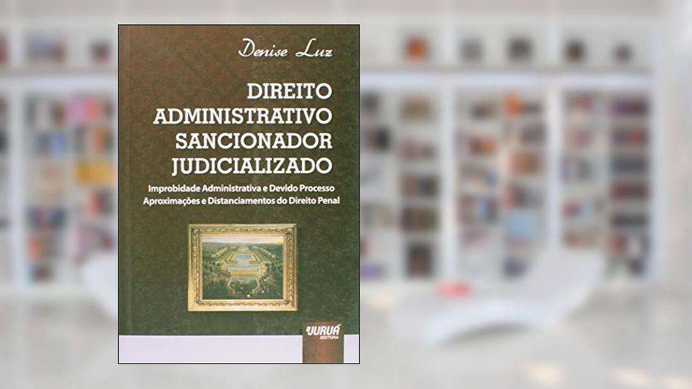 Direito Administrativo Sancionador Judicializado: Improbidade Administrativa e Devido Processo Aproximações e Distanciamentos do Direito Penal, do autor Denise Luz