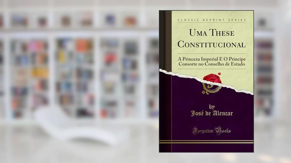 Uma These Constitucional: A Princeza Imperial E O Principe Consorte no Conselho de Estado (Classic Reprint), do autor José de Alencar
