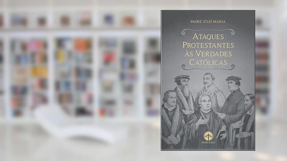 Ataques Protestantes às Verdades Católicas: Com as respectivas respostas irrefutáveis, do autor Padre Júlio Maria Lombaerde