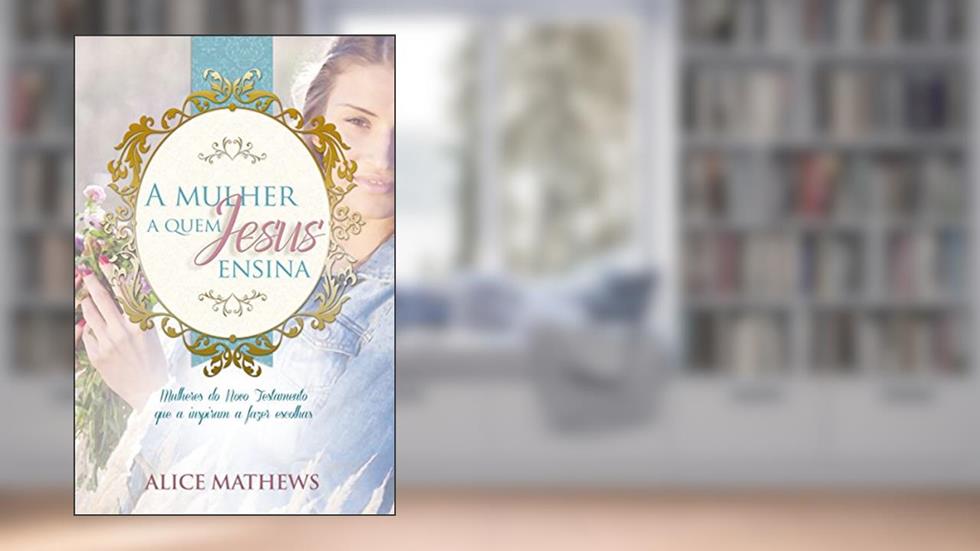 A Mulher A Quem Jesus Ensina: Mulheres Do Novo Testamento Que A Inspiram A Fazer Escolhas, do autor Alice Matthews