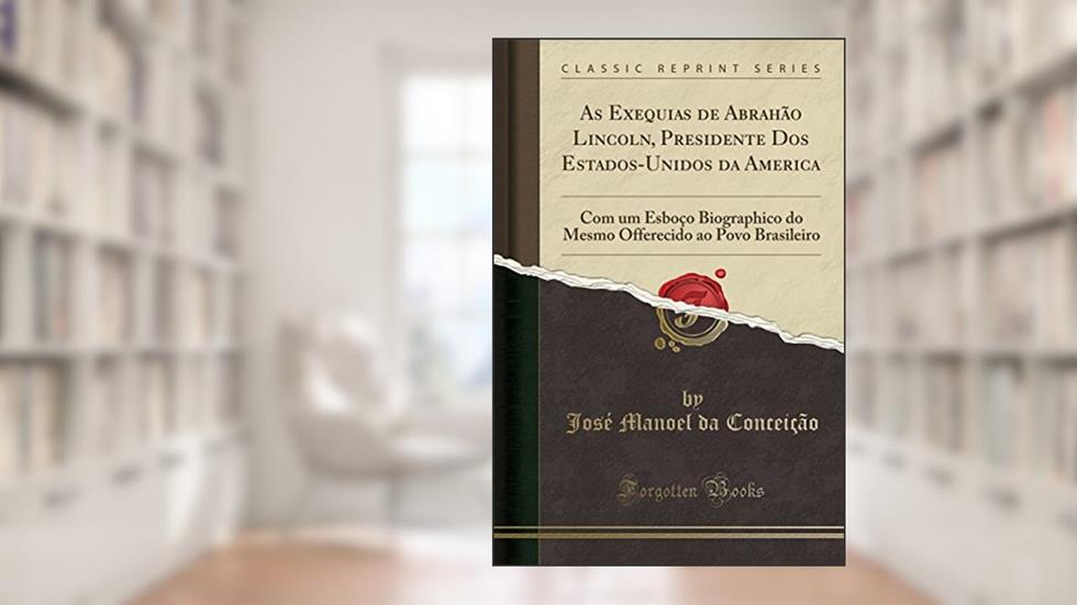 As Exequias de Abrahão Lincoln, Presidente Dos Estados-Unidos da America: Com um Esboço Biographico do Mesmo Offerecido ao Povo Brasileiro (Classic Reprint), do autor José Manoel da Conceição