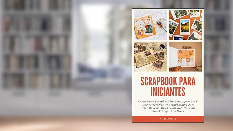 Scrapbook Para Iniciantes: Como Fazer Scrapbook Do Zero, Aprender E Usar Estratégias De Scrapbooking Para Criar Os Seus Álbuns Com Recortes Com Arte E Profissionalismo, do autor William Hall
