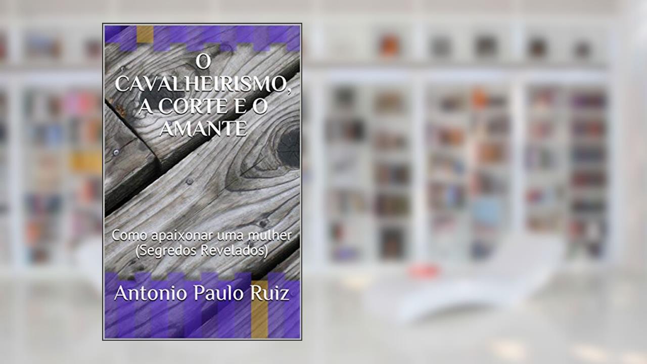 O CAVALHEIRISMO, A CORTE E O AMANTE: Como apaixonar uma mulher (Segredos Revelados) (001 Livro 1), do autor Antonio Paulo Ruiz