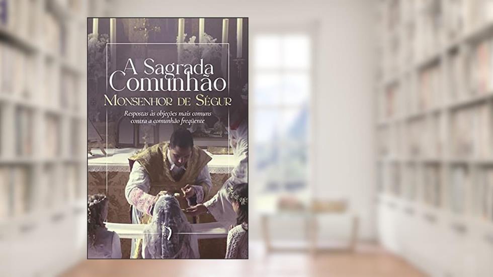 A Sagrada Comunhão. Respostas às Objeções Mais Comuns Contra a Comunhão Frequente, do autor Monsenhor Louis Gaston De Ségur