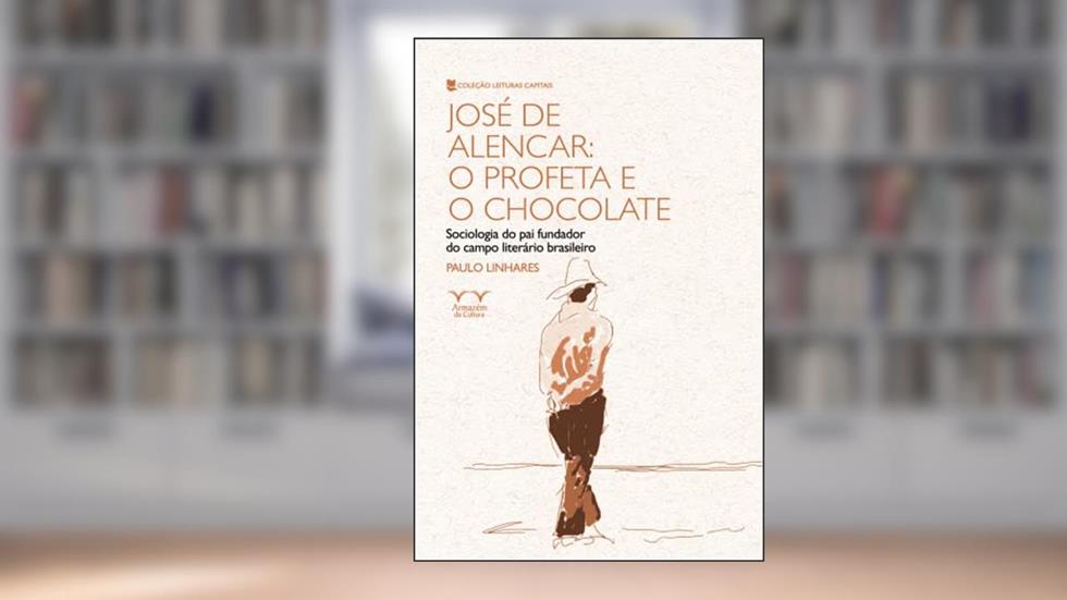 José de Alencar: o Profeta e o Chocolate: Sociologia do pai Fundador do Campo Literário Brasileiro, do autor Paulo Linhares