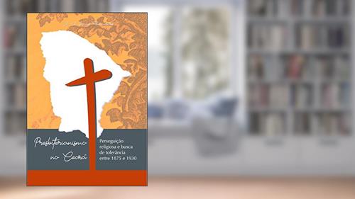 Capa de PRESBITERIANISMO NO CEARÁ: PERSEGUIÇÃO RELIGIOSA E BUSCA DE TOLERÂNCIA ENTRE 1875 E 1930, do autor José Antônio Lucas Guimarães