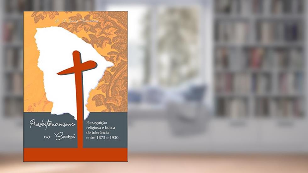 PRESBITERIANISMO NO CEARÁ: PERSEGUIÇÃO RELIGIOSA E BUSCA DE TOLERÂNCIA ENTRE 1875 E 1930, do autor José Antônio Lucas Guimarães