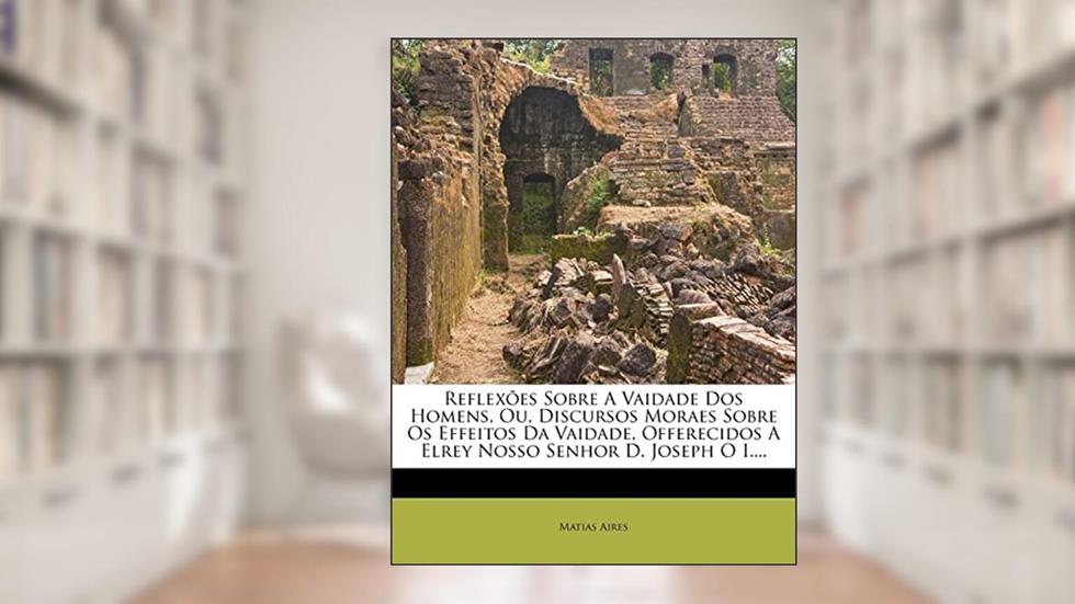 Reflexões Sobre A Vaidade Dos Homens, Ou, Discursos Moraes Sobre Os Effeitos Da Vaidade, Offerecidos A Elrey Nosso Senhor D. Joseph O I...., do autor Matias Aires