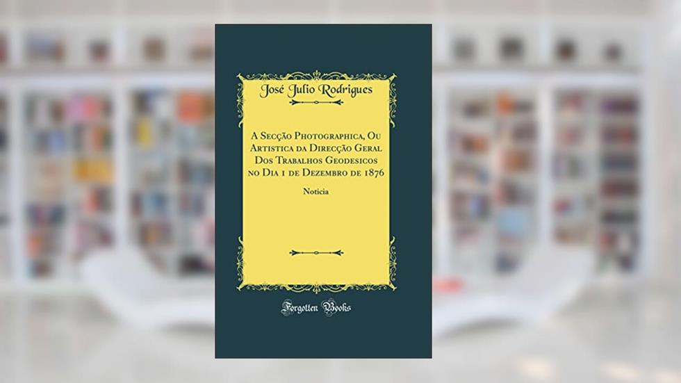 A Secção Photographica, Ou Artistica da Direcção Geral Dos Trabalhos Geodesicos no Dia 1 de Dezembro de 1876: Noticia (Classic Reprint), do autor José Julio Rodrigues