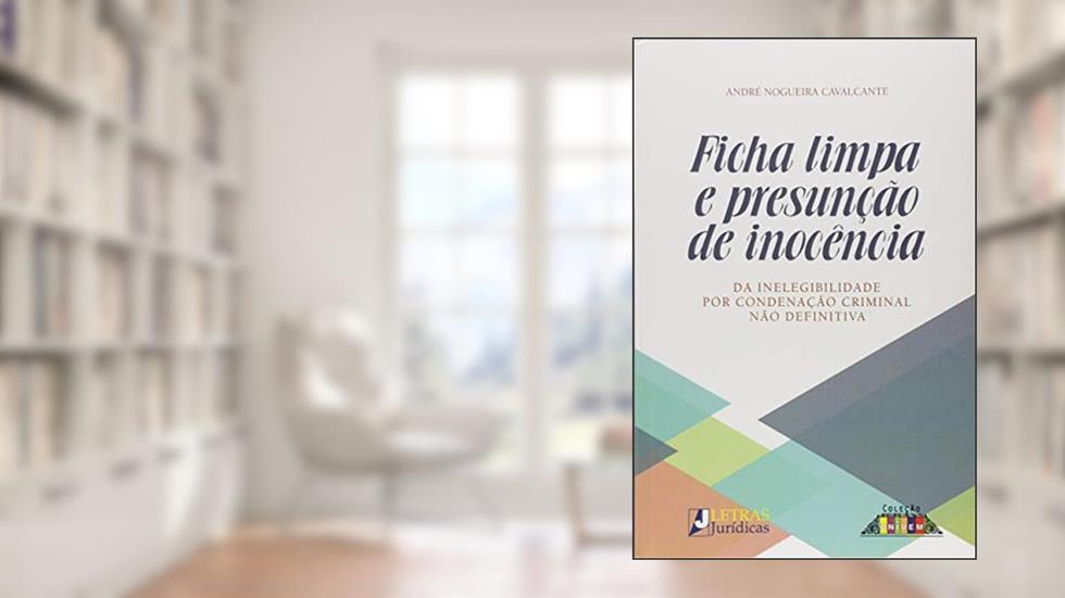 Ficha limpa e presunção de inocência: Da inelegibilidade por condenação criminal não definitiva, do autor André Nogueira Cavalcante