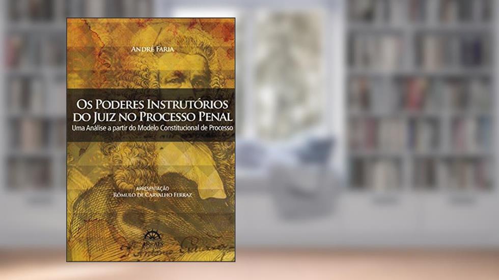 Os Poderes Instrutórios do Juiz no Processo Penal: uma Análise a Partir do Modelo Constitucional de Processo, do autor André Faria