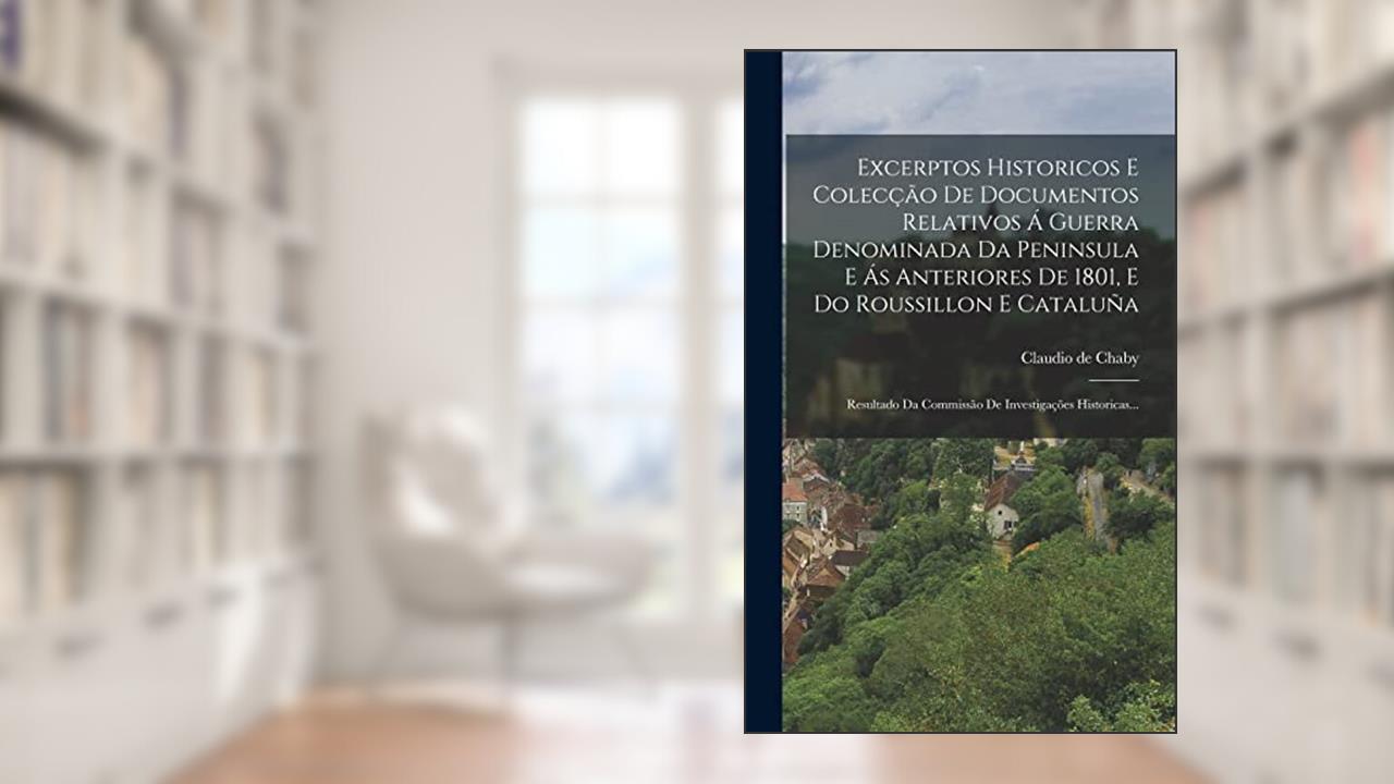 Excerptos Historicos E Colecção De Documentos Relativos Á Guerra Denominada Da Peninsula E Ás Anteriores De 1801, E Do Roussillon E Cataluña: Resultado Da Commissão De Investigações Historicas..., do autor Claudio De Chaby
