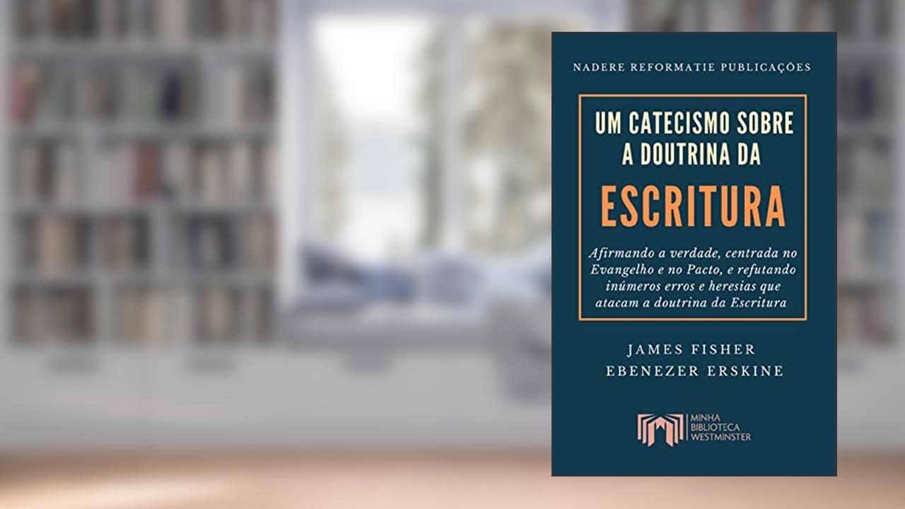 Um Catecismo sobre a Doutrina da Escritura: Afirmando a verdade, centrada no Evangelho e no Pacto, e refutando inúmeros erros e heresias que atacam a doutrina da Escritura, do autor James Fisher