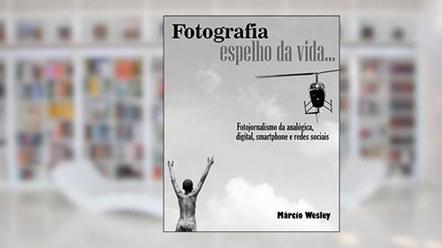 Capa de FOTOGRAFIA ESPELHO DA VIDA... Fotojornalismo da analógica, digital, smartphone e redes sociais, do autor Márcio Wesley Wesley