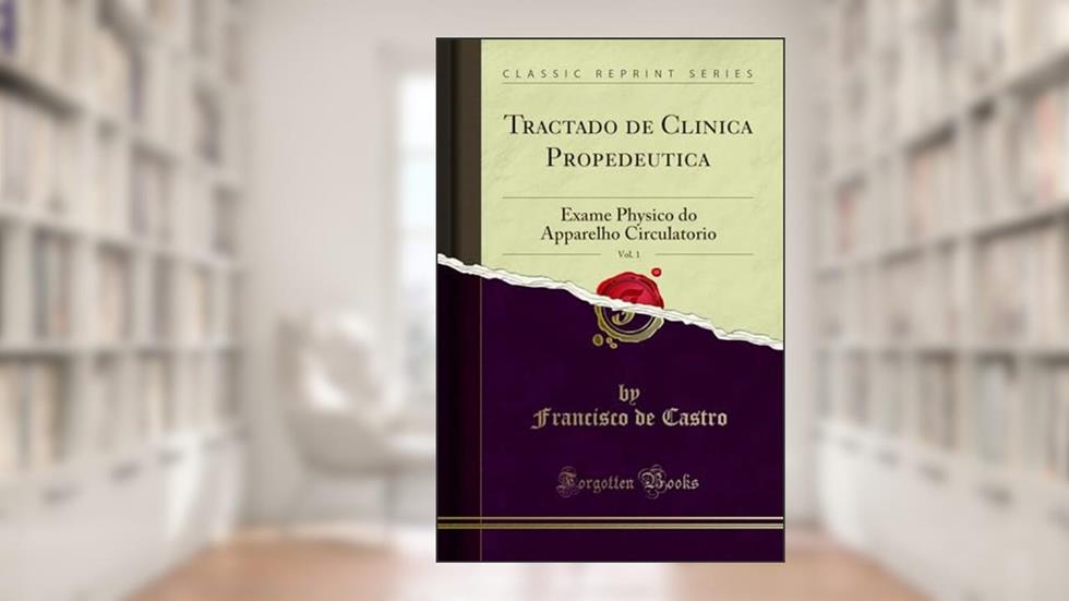 Tractado de Clinica Propedeutica, Vol. 1: Exame Physico do Apparelho Circulatorio (Classic Reprint), do autor Francisco de Castro