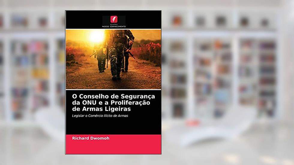 O Conselho de Segurança da ONU e a Proliferação de Armas Ligeiras: Legislar o Comércio Ilícito de Armas, do autor Richard Dwomoh