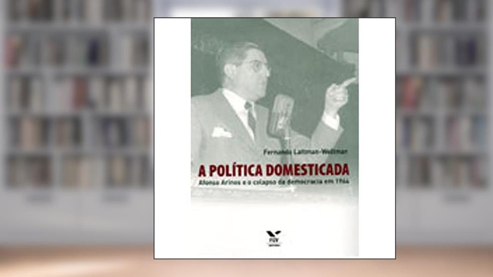 A Política Domesticada: Afonso Arinos e o Colapso da Democracia em 1964, do autor Fernando Lattman-Weltman
