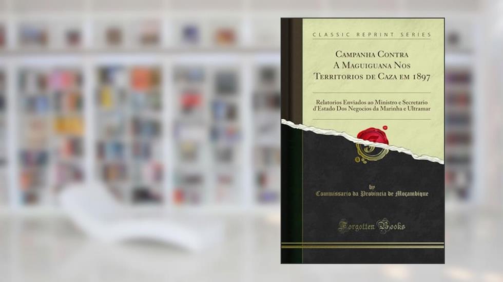 Campanha Contra A Maguiguana Nos Territorios de Caza em 1897: Relatorios Enviados ao Ministro e Secretario d'Estado Dos Negocios da Marinha e Ultramar (Classic Reprint), do autor Commissario da Provincia de Moçambique
