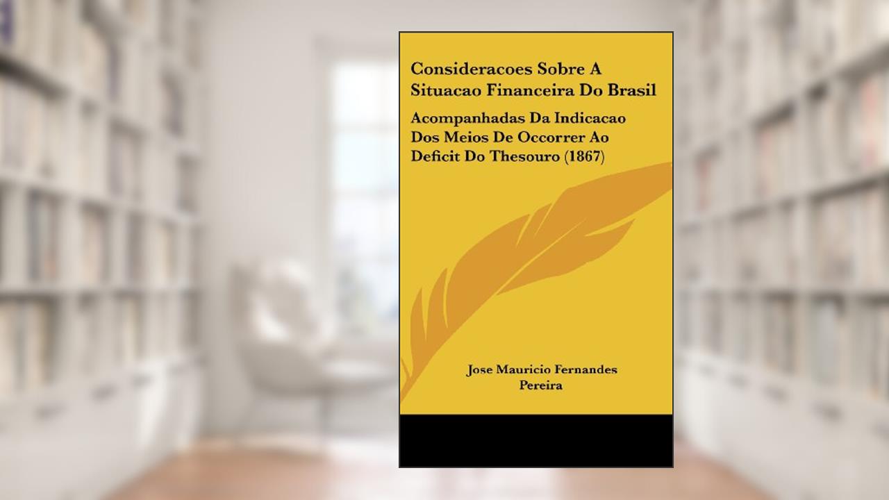 Consideracoes Sobre A Situacao Financeira Do Brasil: Acompanhadas Da Indicacao Dos Meios De Occorrer Ao Deficit Do Thesouro (1867), do autor Jose Mauricio Fernandes Pereira