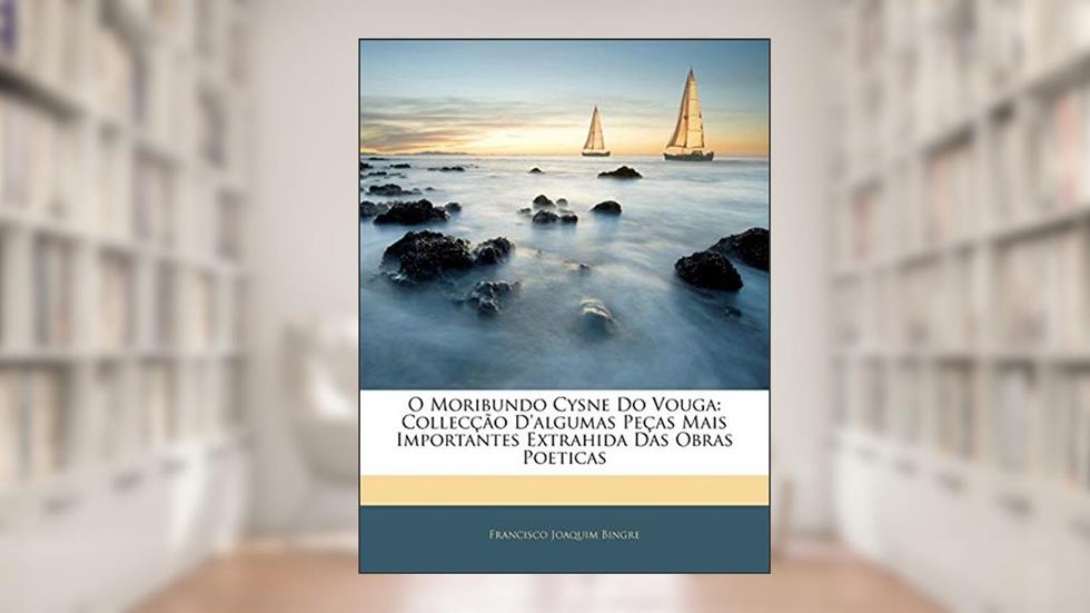 O Moribundo Cysne Do Vouga: Collecção D'algumas Peças Mais Importantes Extrahida Das Obras Poeticas, do autor Francisco Joaquim Bingre