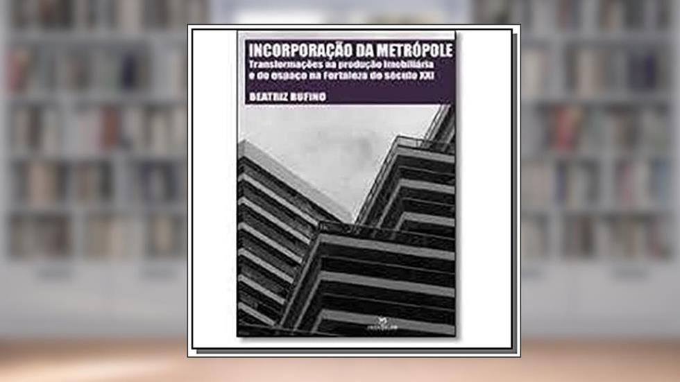 Incorporação da Metrópole. Transformações na Produção Imobiliária e do Espaço na Fortaleza do Século XXI, do autor Beatriz Rufino