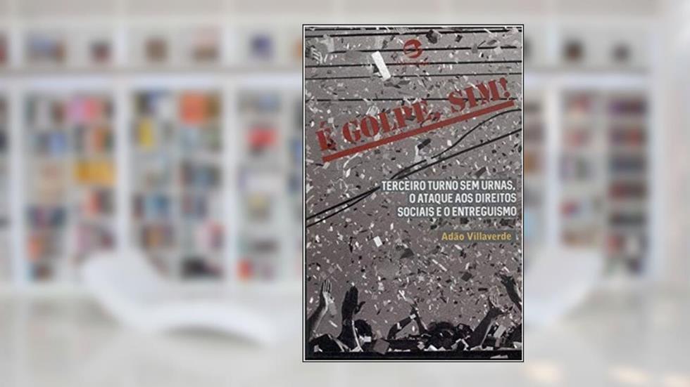 é Golpe, Sim!: Terceiro Turno sem Urnas, o Ataque aos Direitos Sociais e o Entreguismo, do autor Adão Villaverde