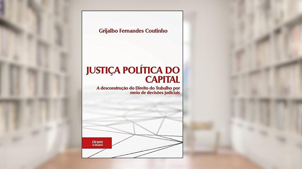 Justiça Política do Capital: a Desconstrução do Direito do Trabalho por Meio de Decisões Judiciais, do autor Grijalbo Fernandes Coutinho