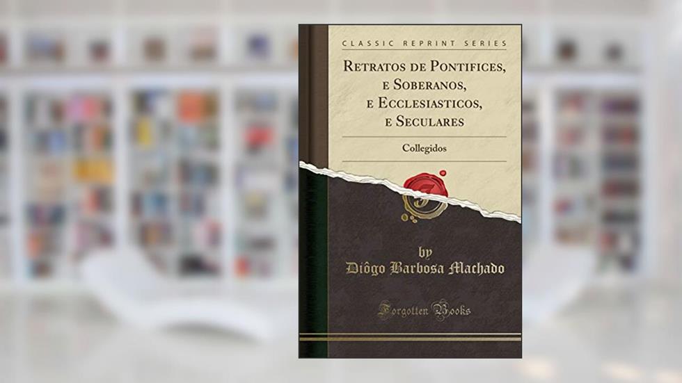 Retratos de Pontifices, e Soberanos, e Ecclesiasticos, e Seculares: Collegidos (Classic Reprint), do autor Diôgo Barbosa Machado