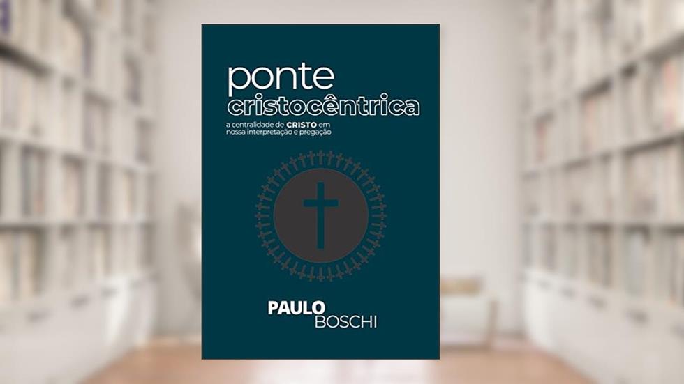 Ponte Cristocêntrica: a centralidade de Cristo em nossa interpretação e pregação, do autor Paulo Boschi