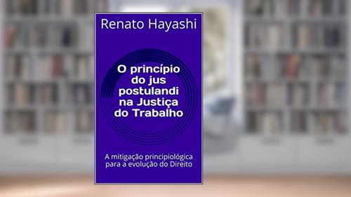 Capa de O princípio do jus postulandi na Justiça do Trabalho: A mitigação principiológica para a evolução do Direito, do autor Renato Hayashi