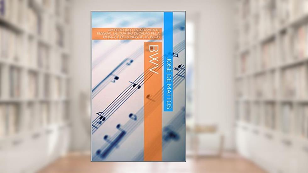 BWV: UM PERCURSO ESTRITAMENTE PESSOAL DE QUATRO DÉCADAS PELA MÚSICA E PELA VIDA DE J.S. BACH, do autor José de Mattos