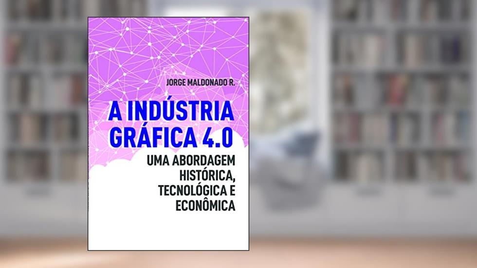 A Indústria Gráfica 4.0: uma Abordagem Histórica, Tecnológica e Econômica, do autor Jorge Maldonado R.