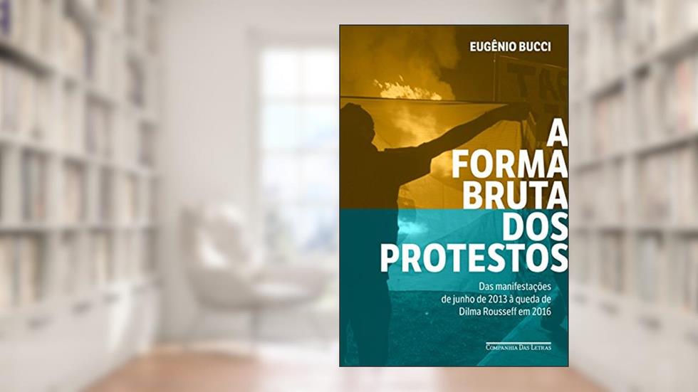 A forma bruta dos protestos: Das manifestações de junho de 2013 à queda de Dilma Rousseff em 2016, do autor Eugênio Bucci