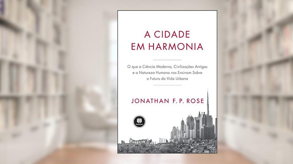A Cidade em Harmonia: O Que a Ciência Moderna, Civilizações Antigas e a Natureza Humana nos Ensinam Sobre o Futuro da Vida Urbana, do autor Jonathan F. P. Rose