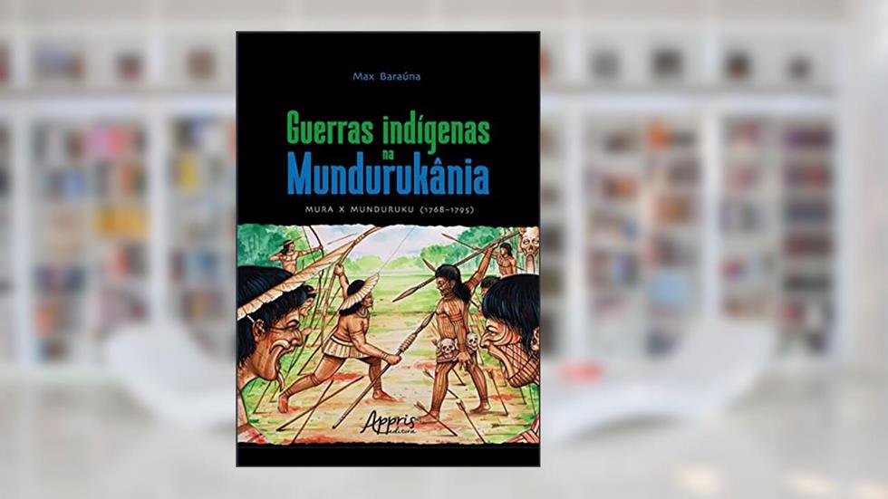 Guerras indígenas na Mundurukânia: Mura x Munduruku (1768-1795), do autor Max Baraúna