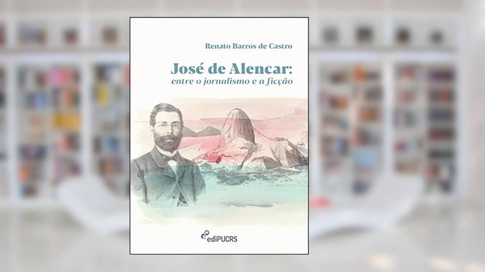 José de Alencar: Entre o jornalismo e a ficção, do autor Renato Barros de Castro
