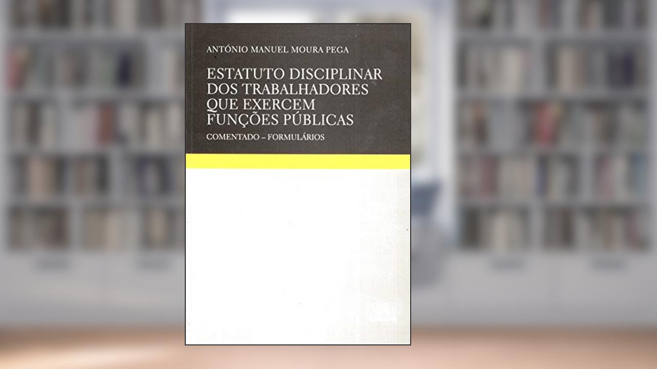 Estatuto Disciplinar dos Trabalhadores que Exercem Funções Públicas: Comentado - Formulários, do autor António Manuel Moura Pega