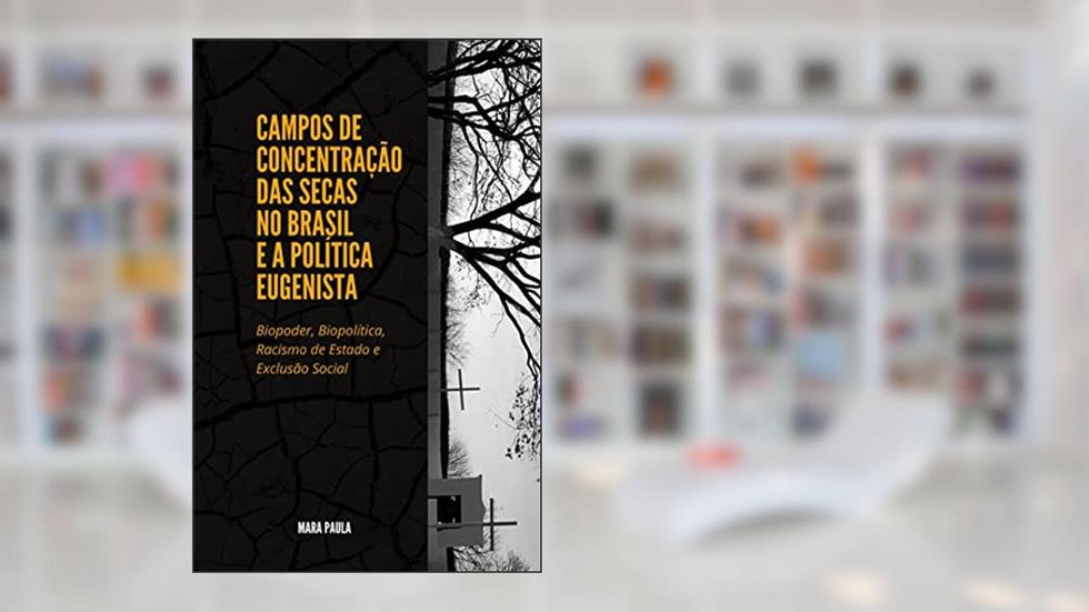 CAMPOS DE CONCENTRAÇÃO DAS SECAS NO BRASIL E A POLÍTICA EUGENISTA : Biopoder, Biopolítica, Racismo de Estado e Exclusão Social, do autor MARA PAULA